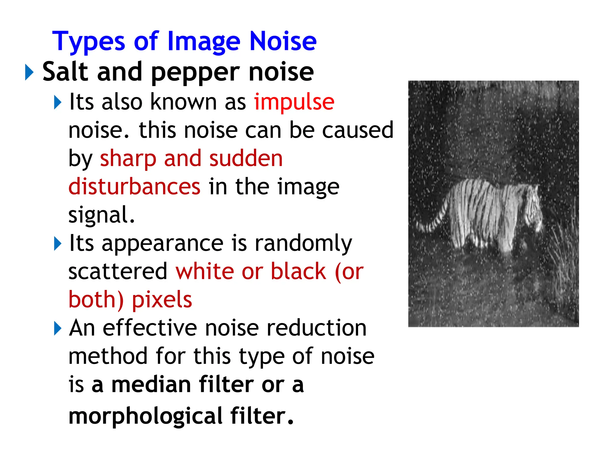 Types of Image Noise
⏵Salt and pepper noise
⏵Its also known as impulse
noise. this noise can be caused
by sharp and sudden
disturbances in the image
signal.
⏵Its appearance is randomly
scattered white or black (or
both) pixels
⏵An effective noise reduction
method for this type of noise
is a median filter or a
morphological filter.
 