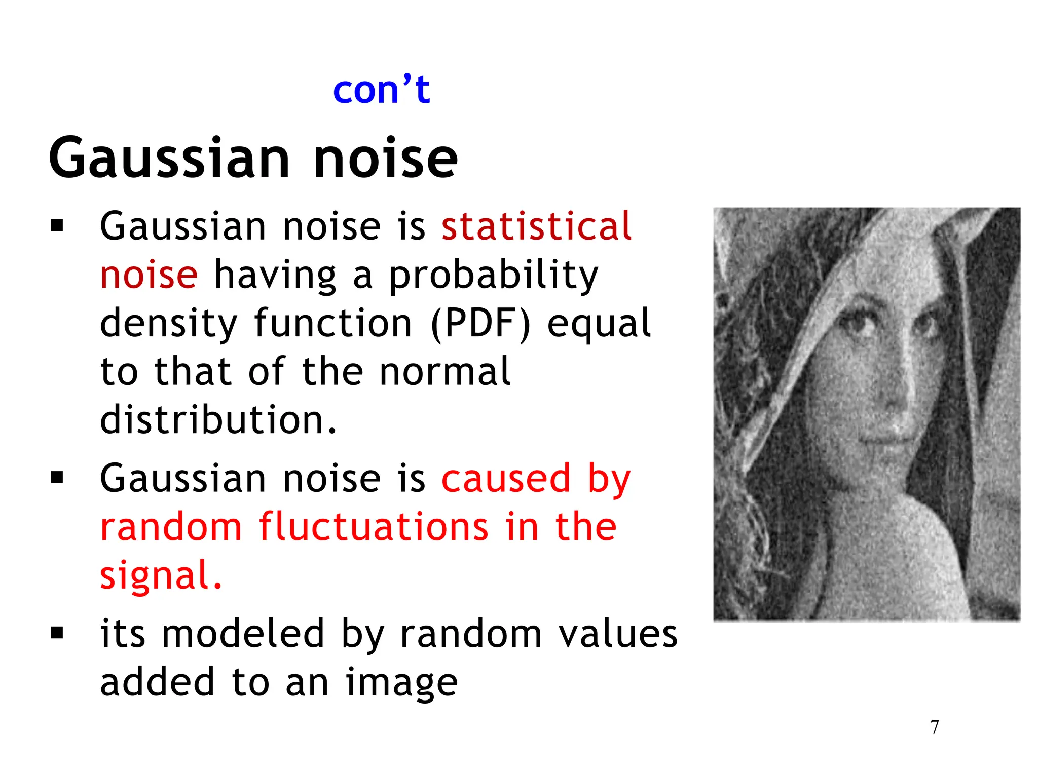 con’t
Gaussian noise
 Gaussian noise is statistical
noise having a probability
density function (PDF) equal
to that of the normal
distribution.
 Gaussian noise is caused by
random fluctuations in the
signal.
 its modeled by random values
added to an image
7
 