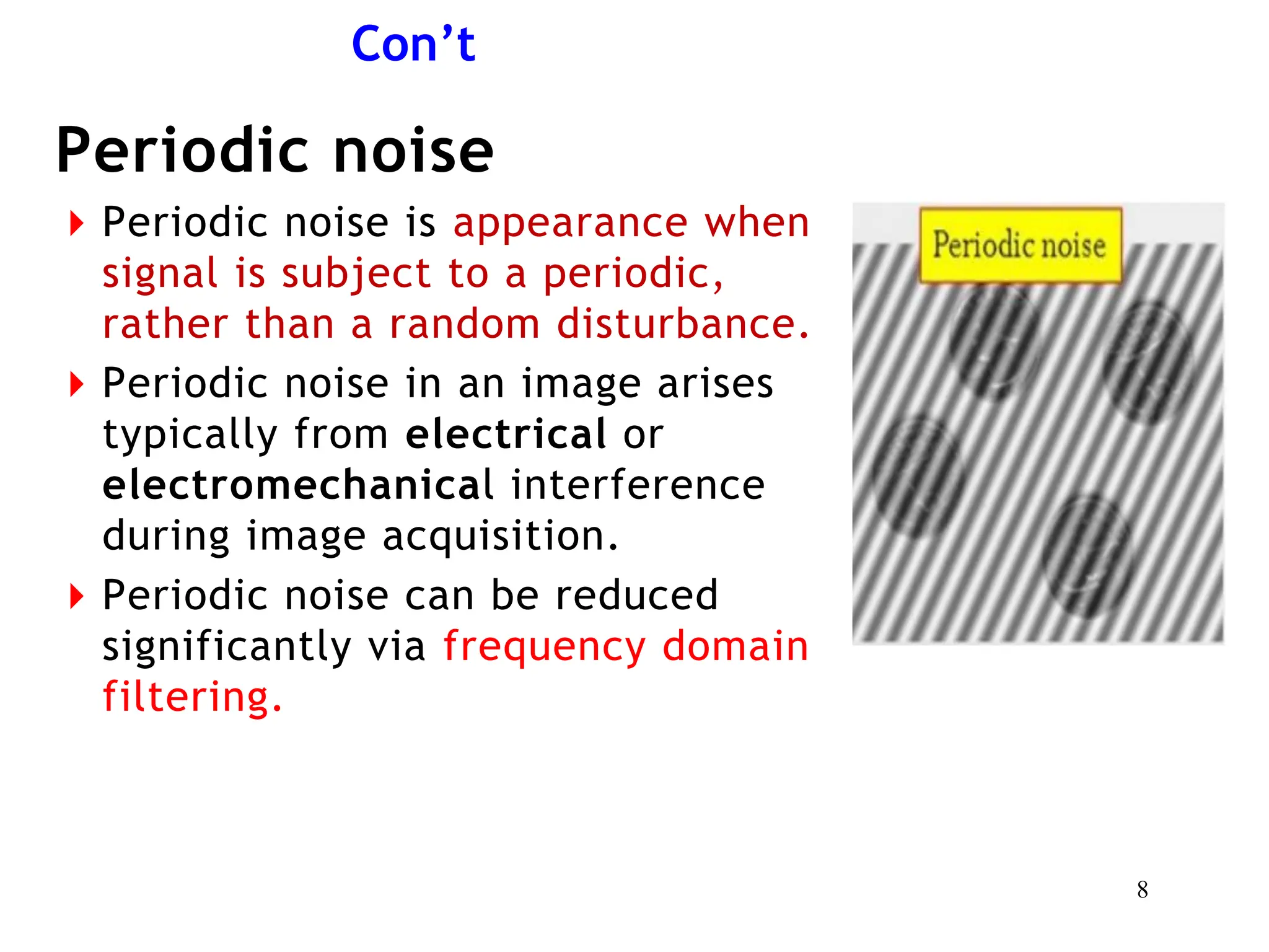 Con’t
Periodic noise
⏵Periodic noise is appearance when
signal is subject to a periodic,
rather than a random disturbance.
⏵Periodic noise in an image arises
typically from electrical or
electromechanical interference
during image acquisition.
⏵Periodic noise can be reduced
significantly via frequency domain
filtering.
8
 
