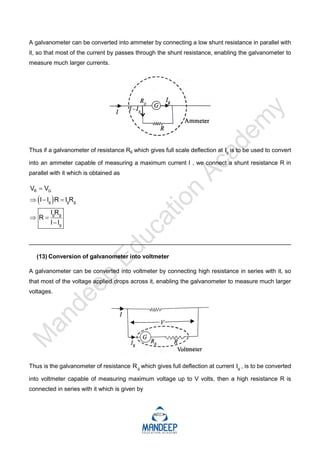 A galvanometer can be converted into ammeter by connecting a low shunt resistance in parallel with
it, so that most of the current by passes through the shunt resistance, enabling the galvanometer to
measure much larger currents.
Thus if a galvanometer of resistance Rg which gives full scale deflection at g
I is to be used to convert
into an ammeter capable of measuring a maximum current I , we connect a shunt resistance R in
parallel with it which is obtained as
 
R G
g g g
g g
g
V V
I I R I R
I R
R
I I

  
 

_________________________________________________________________________
(13) Conversion of galvanometer into voltmeter
A galvanometer can be converted into voltmeter by connecting high resistance in series with it, so
that most of the voltage applied drops across it, enabling the galvanometer to measure much larger
voltages.
Thus is the galvanometer of resistance g
R which gives full deflection at current g
I , is to be converted
into voltmeter capable of measuring maximum voltage up to V volts, then a high resistance R is
connected in series with it which is given by
 