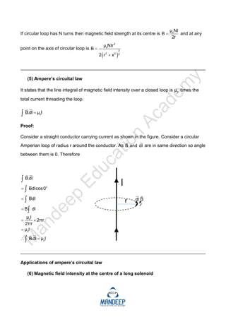 If circular loop has N turns then magnetic field strength at its centre is o
μ NI
B
2r
 and at any
point on the axis of circular loop is
 
2
o
3
2 2 2
μ NIr
B
2 r x


_________________________________________________________________________
(5) Ampere’s circuital law
It states that the line integral of magnetic field intensity over a closed loop is o
μ times the
total current threading the loop.
o
B.dl μ I




Proof:
Consider a straight conductor carrying current as shown in the figure. Consider a circular
Amperian loop of radius r around the conductor. As B and dl


are in same direction so angle
between them is 0. Therefore
o
o
o
o
B.dl
Bdlcos0
Bdl
B dl
μ I
2πr
2πr
μ I
B.dl μ I



 

 









_________________________________________________________________________
Applications of ampere’s circuital law
(6) Magnetic field intensity at the centre of a long solenoid
 