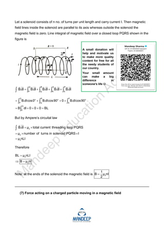Let a solenoid consists of n no. of turns per unit length and carry current I. Then magnetic
field lines inside the solenoid are parallel to its axis whereas outside the solenoid the
magnetic field is zero. Line integral of magnetic field over a closed loop PQRS shown in the
figure is
Q R S P
P Q R S
B.dl B.dl B.dl B.dl B.dl
   
    
    
    
Q R P
o o o
P Q S
Q
P
B.dlcos0 B.dlcos90 0 B.dlcos90
B dl 0 0 0 BL
   
    
  

But by Ampere’s circuital law
o
o
o
B.dl μ total current threading loop PQRS
μ number of turns in solenoid PQRS I
μ nLI
 
  




Therefore
o
o
BL μ nLI
B μ nI

 
Note: at the ends of the solenoid the magnetic field is o
1
B μ nI
2

_________________________________________________________________________
(7) Force acting on a charged particle moving in a magnetic field
 