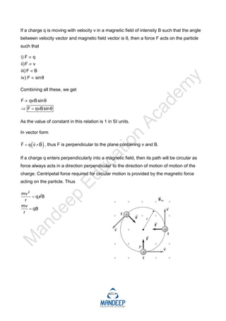 If a charge q is moving with velocity v in a magnetic field of intensity B such that the angle
between velocity vector and magnetic field vector is θ, then a force F acts on the particle
such that
i) F q
ii)F v
iii) F B
iv) F sinθ




Combining all these, we get
F qvBsinθ
F qvBsinθ

 
As the value of constant in this relation is 1 in SI units.
In vector form
 
F q v B
 
 

, thus F is perpendicular to the plane containing v and B.
If a charge q enters perpendicularly into a magnetic field, then its path will be circular as
force always acts in a direction perpendicular to the direction of motion of motion of the
charge. Centripetal force required for circular motion is provided by the magnetic force
acting on the particle. Thus
2
mv
q v
r
 B
mv
qB
r

 