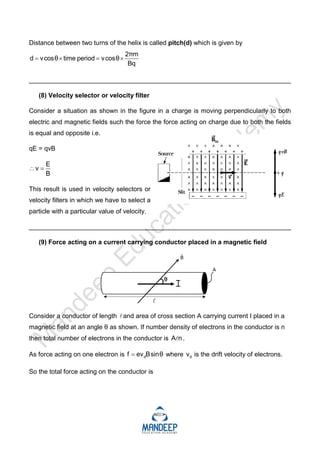 Distance between two turns of the helix is called pitch(d) which is given by
2πm
d vcosθ time period vcosθ
Bq
   
_________________________________________________________________________
(8) Velocity selector or velocity filter
Consider a situation as shown in the figure in a charge is moving perpendicularly to both
electric and magnetic fields such the force the force acting on charge due to both the fields
is equal and opposite i.e.
qE = qvB
E
v
B
 
This result is used in velocity selectors or
velocity filters in which we have to select a
particle with a particular value of velocity.
_________________________________________________________________________
(9) Force acting on a current carrying conductor placed in a magnetic field
Consider a conductor of length and area of cross section A carrying current I placed in a
magnetic field at an angle θ as shown. If number density of electrons in the conductor is n
then total number of electrons in the conductor is A n
 .
As force acting on one electron is d
f ev Bsinθ
 where d
v is the drift velocity of electrons.
So the total force acting on the conductor is
 