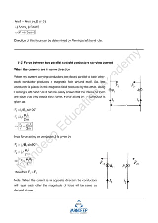  
 
d
d
A nf A n ev Bsinθ
Anev Bsinθ
F I Bsinθ


 
 


Direction of this force can be determined by Fleming’s left hand rule.
_________________________________________________________________________
(10) Force between two parallel straight conductors carrying current
When the currents are in same direction
When two current carrying conductors are placed parallel to each other,
each conductor produces a magnetic field around itself. So, one
conductor is placed in the magnetic field produced by the other. Using
Fleming’s left hand rule it can be easily shown that the forces on them
are such that they attract each other. Force acting on 1st
conductor is
given as
o
1 1 2
o 2
1 1
o 1 2
1
F I B sin90
μ I
F I
2πr
μ II
F
2πr


 



Now force acting on conductor 2 is given by
o
2 2 1
o 1
2 2
o 1 2
2
F I B sin90
μ I
F I
2πr
μ II
F
2πr


 



Therefore 1 2
F F

Note: When the current is in opposite direction the conductors
will repel each other the magnitude of force will be same as
derived above.
_________________________________________________________________________
 