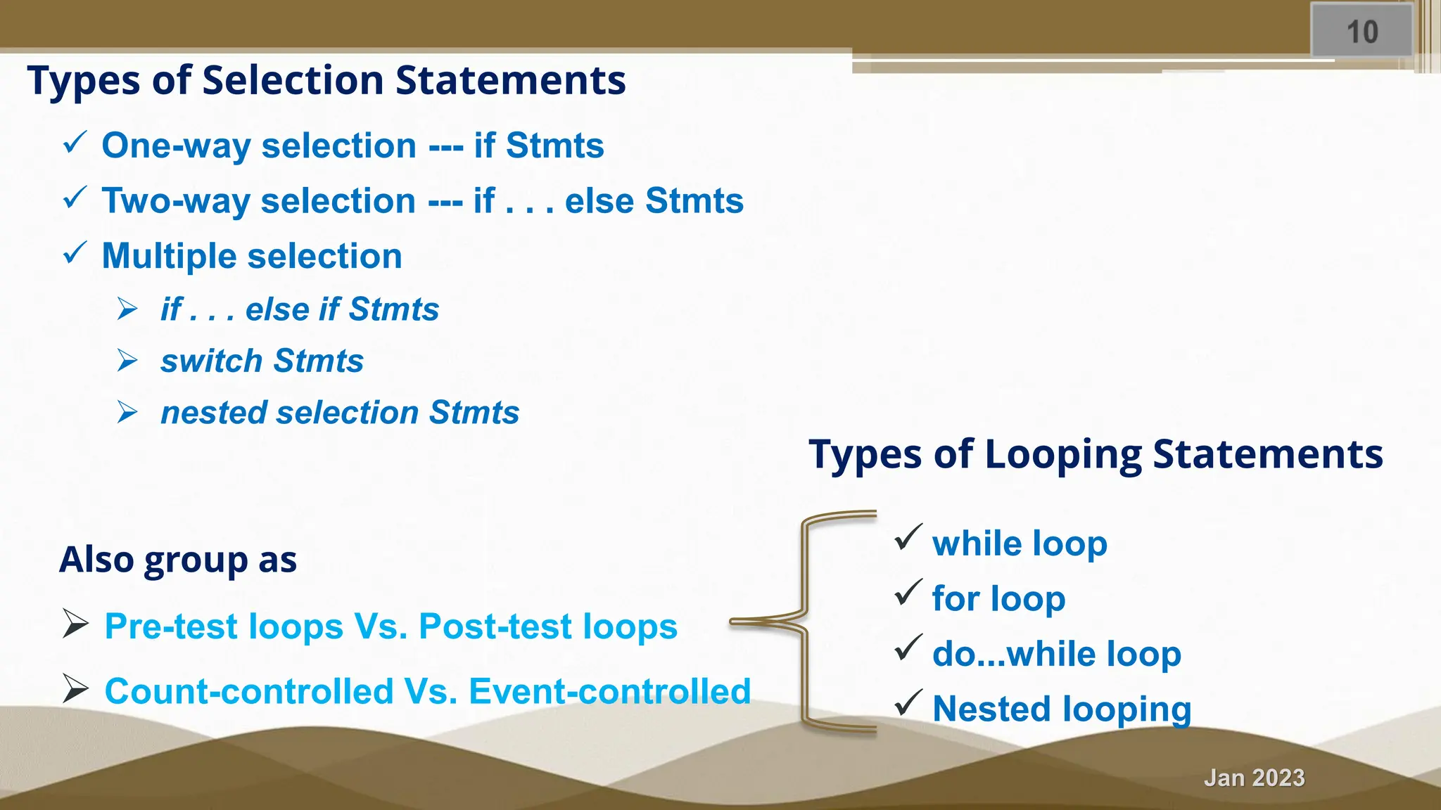 Jan 2023 Types of Selection Statements ✓ One-way selection --- if Stmts ✓ Two-way selection --- if . . . else Stmts ✓ Multiple selection ➢ if . . . else if Stmts ➢ switch Stmts ➢ nested selection Stmts Types of Looping Statements ✓ while loop ✓ for loop ✓ do...while loop ✓ Nested looping Also group as ➢ Pre-test loops Vs. Post-test loops ➢ Count-controlled Vs. Event-controlled 