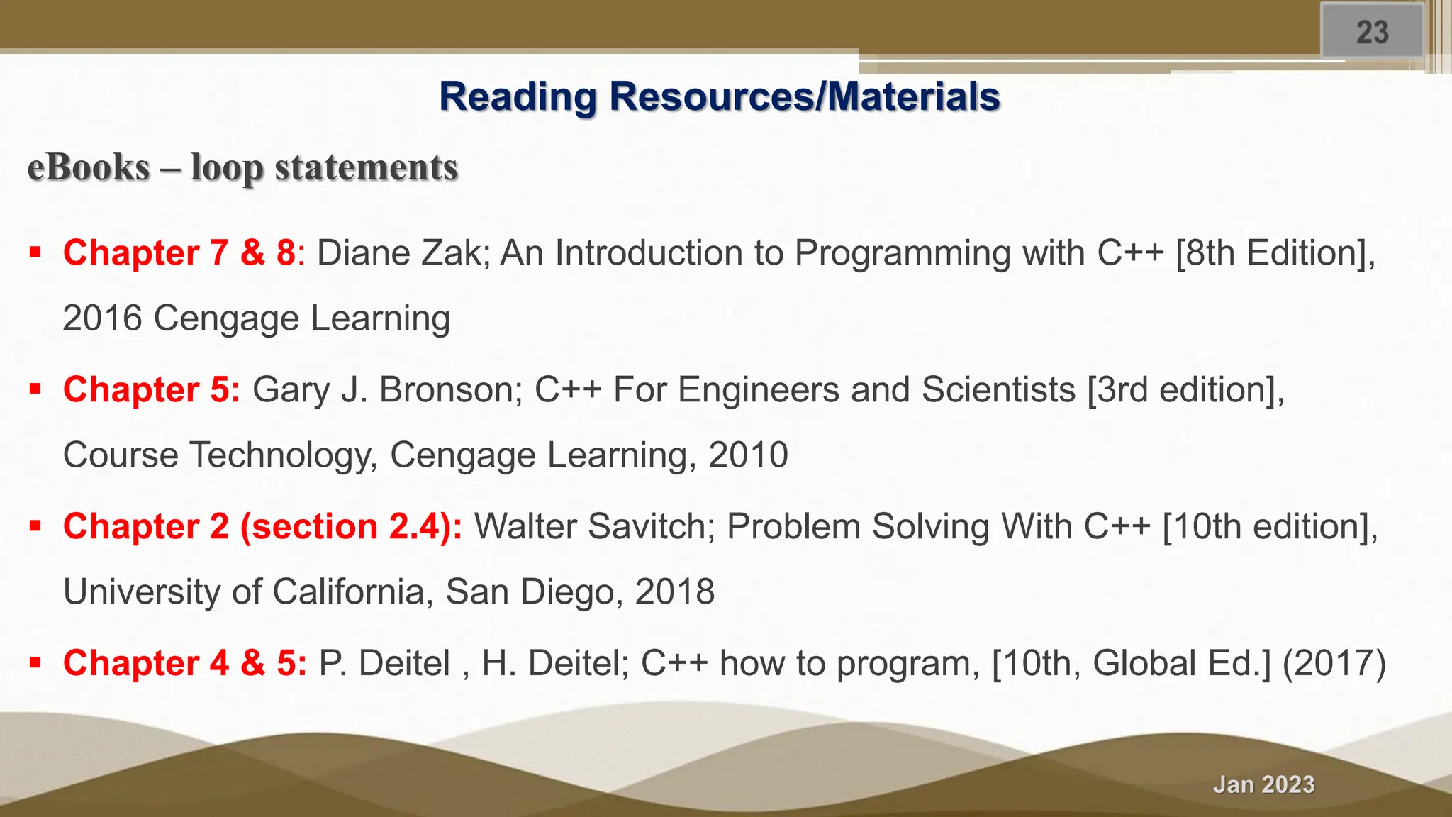 Jan 2023 Reading Resources/Materials eBooks – loop statements ▪ Chapter 7 & 8: Diane Zak; An Introduction to Programming with C++ [8th Edition], 2016 Cengage Learning ▪ Chapter 5: Gary J. Bronson; C++ For Engineers and Scientists [3rd edition], Course Technology, Cengage Learning, 2010 ▪ Chapter 2 (section 2.4): Walter Savitch; Problem Solving With C++ [10th edition], University of California, San Diego, 2018 ▪ Chapter 4 & 5: P. Deitel , H. Deitel; C++ how to program, [10th, Global Ed.] (2017) 