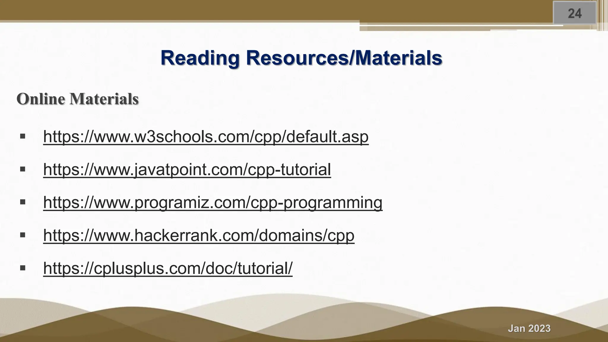 Jan 2023 Reading Resources/Materials Online Materials ▪ https://www.w3schools.com/cpp/default.asp ▪ https://www.javatpoint.com/cpp-tutorial ▪ https://www.programiz.com/cpp-programming ▪ https://www.hackerrank.com/domains/cpp ▪ https://cplusplus.com/doc/tutorial/ 