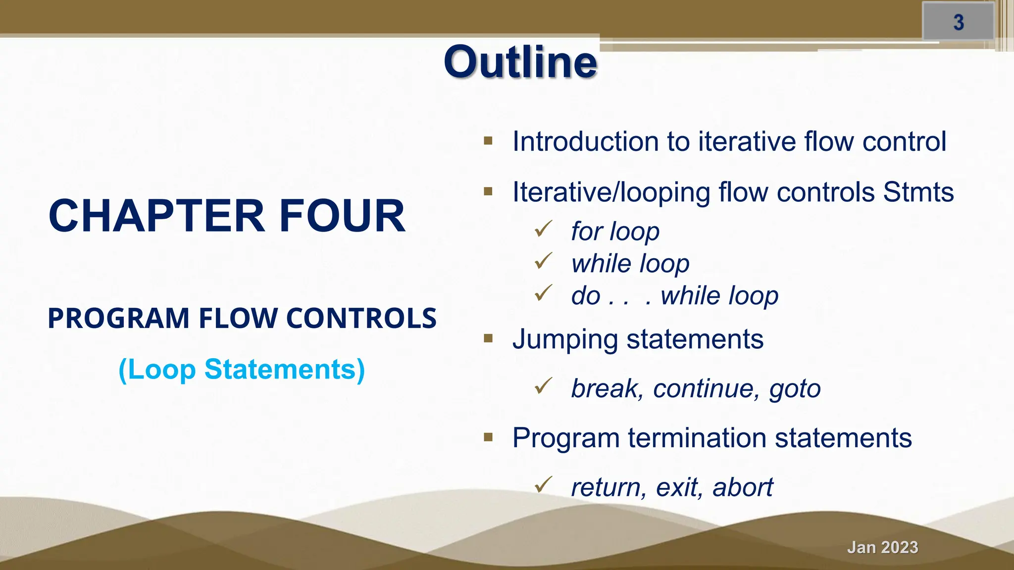 Jan 2023 PROGRAM FLOW CONTROLS (Loop Statements) Outline ▪ Introduction to iterative flow control ▪ Iterative/looping flow controls Stmts ✓ for loop ✓ while loop ✓ do . . . while loop ▪ Jumping statements ✓ break, continue, goto ▪ Program termination statements ✓ return, exit, abort CHAPTER FOUR 