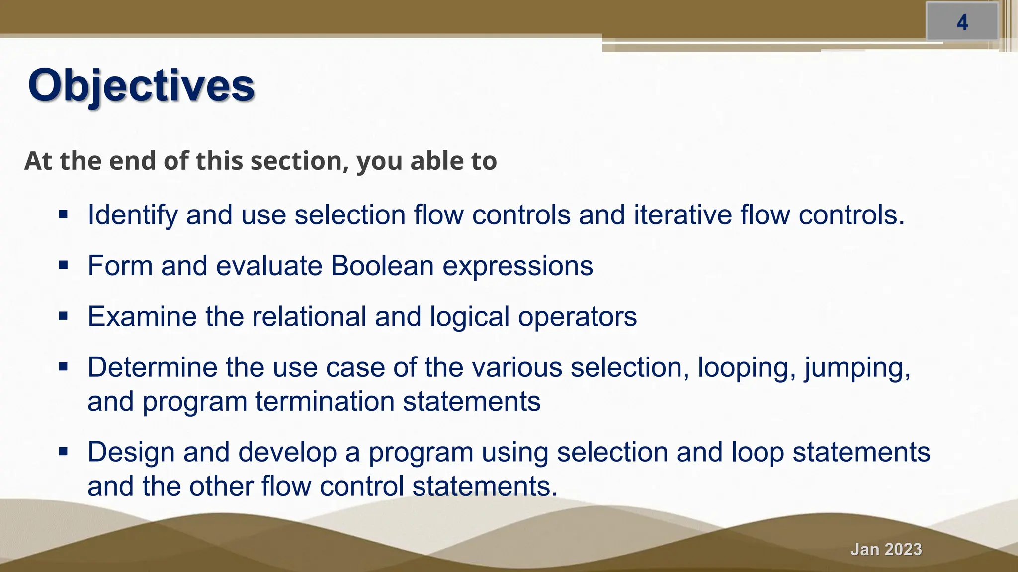 Jan 2023 Objectives At the end of this section, you able to ▪ Identify and use selection flow controls and iterative flow controls. ▪ Form and evaluate Boolean expressions ▪ Examine the relational and logical operators ▪ Determine the use case of the various selection, looping, jumping, and program termination statements ▪ Design and develop a program using selection and loop statements and the other flow control statements. 