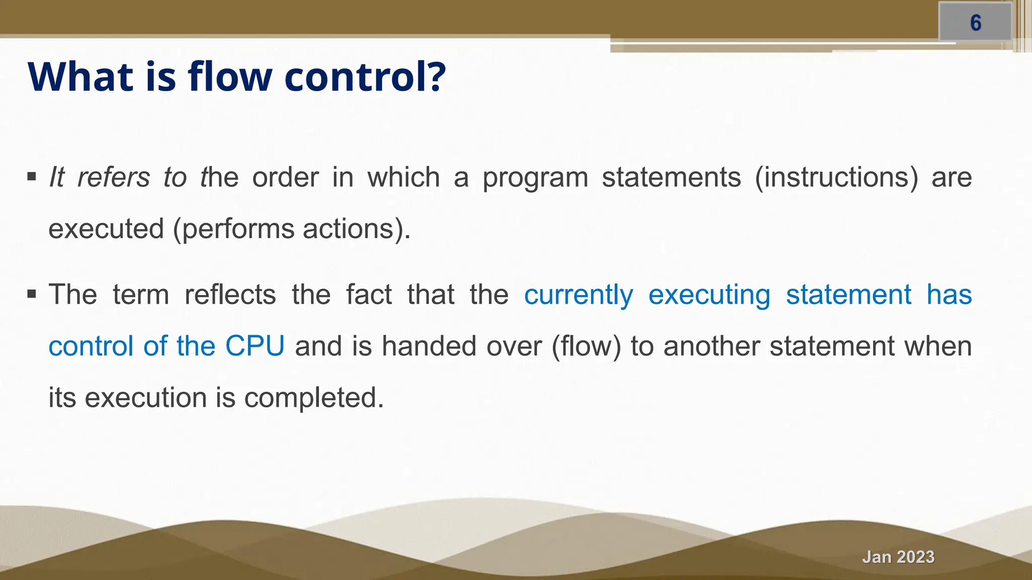 Jan 2023 What is flow control? ▪ It refers to the order in which a program statements (instructions) are executed (performs actions). ▪ The term reflects the fact that the currently executing statement has control of the CPU and is handed over (flow) to another statement when its execution is completed. 