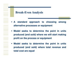Break
Break-
-Even Analysis
Even Analysis

 A
A standard
standard approach
approach to
to choosing
choosing among
among
alternative
alternative processes
processes or
or equipment
equipment

 Model
Model seeks
seeks to
to determine
determine the
the point
point in
in units
units
produced
produced (and
(and sold)
sold) where
where we
we will
will start
start making
making
profit
profit on
on the
the process
process or
or equipment
equipment

 Model
Model seeks
seeks to
to determine
determine the
the point
point in
in units
units
produced
produced (and
(and sold)
sold) where
where total
total revenue
revenue and
and
total
total cost
cost are
are equal
equal
 