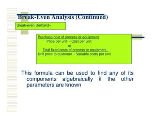 Break
Break-
-Even Analysis (Continued)
Even Analysis (Continued)
Break-even Demand=
Purchase cost of process or equipment
Price per unit - Cost per unit
or
Total fixed costs of process or equipment
Unit price to customer - Variable costs per unit
This
This formula
formula can
can be
be used
used to
to find
find any
any of
of its
its
components
components algebraically
algebraically if
if the
the other
other
parameters
parameters are
are known
known
 