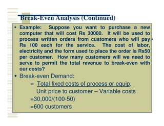Break
Break-
-Even Analysis (Continued)
Even Analysis (Continued)

 Example
Example:
: Suppose
Suppose you
you want
want to
to purchase
purchase a
a new
new
computer
computer that
that will
will cost
cost Rs
Rs 30000
30000.
. It
It will
will be
be used
used to
to
process
process written
written orders
orders from
from customers
customers who
who will
will pay
pay
Rs
Rs 100
100 each
each for
for the
the service
service.
. The
The cost
cost of
of labor,
labor,
electricity
electricity and
and the
the form
form used
used to
to place
place the
the order
order is
is Rs
Rs50
50
per
per customer
customer.
. How
How many
many customers
customers will
will we
we need
need to
to
serve
serve to
to permit
permit the
the total
total revenue
revenue to
to break
break-
-even
even with
with
serve
serve to
to permit
permit the
the total
total revenue
revenue to
to break
break-
-even
even with
with
our
our costs?
costs?

 Break
Break-
-even Demand:
even Demand:
=
= Total fixed costs of process or equip
Total fixed costs of process or equip.
.
Unit price to customer
Unit price to customer –
– Variable costs
Variable costs
=30,000/(100
=30,000/(100-
-50)
50)
=600 customers
=600 customers
 