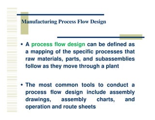 Manufacturing Process Flow Design
Manufacturing Process Flow Design
 A process flow design can be defined as
a mapping of the specific processes that
raw materials, parts, and subassemblies
raw materials, parts, and subassemblies
follow as they move through a plant
 The most common tools to conduct a
process flow design include assembly
drawings, assembly charts, and
operation and route sheets
 