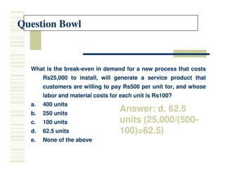 Question Bowl
Question Bowl
What
What is
is the
the break
break-
-even
even in
in demand
demand for
for a
a new
new process
process that
that costs
costs
Rs
Rs25
25,
,000
000 to
to install,
install, will
will generate
generate a
a service
service product
product that
that
customers
customers are
are willing
willing to
to pay
pay Rs
Rs500
500 per
per unit
unit for,
for, and
and whose
whose
customers
customers are
are willing
willing to
to pay
pay Rs
Rs500
500 per
per unit
unit for,
for, and
and whose
whose
labor
labor and
and material
material costs
costs for
for each
each unit
unit is
is Rs
Rs100
100?
?
a.
a. 400
400 units
units
b.
b. 250
250 units
units
c.
c. 100
100 units
units
d.
d. 62
62.
.5
5 units
units
e.
e. None
None of
of the
the above
above
Answer: d. 62.5
units (25,000/(500-
100)=62.5)
 