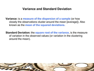 Variance and Standard Deviation
Variance: is a measure of the dispersion of a sample (or how
closely the observations cluster around the mean [average]). Also
known as the mean of the squared deviations.
Standard Deviation: the square root of the variance, is the measure
of variation in the observed values (or variation in the clustering
around the mean).
 