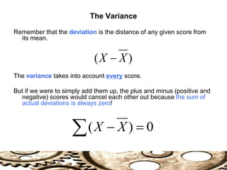The Variance
Remember that the deviation is the distance of any given score from
its mean.
The variance takes into account every score.
But if we were to simply add them up, the plus and minus (positive and
negative) scores would cancel each other out because the sum of
actual deviations is always zero!
)
( X
X 
0
)
( 

 X
X
 