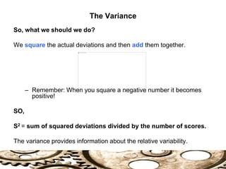 So, what we should we do?
We square the actual deviations and then add them together.
– Remember: When you square a negative number it becomes
positive!
SO,
S2 = sum of squared deviations divided by the number of scores.
The variance provides information about the relative variability.
The Variance
 