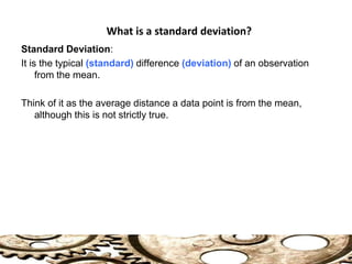 Standard Deviation:
It is the typical (standard) difference (deviation) of an observation
from the mean.
Think of it as the average distance a data point is from the mean,
although this is not strictly true.
What is a standard deviation?
 