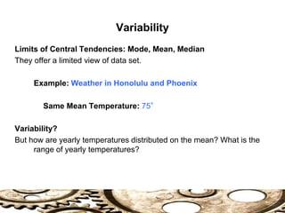 Variability
Limits of Central Tendencies: Mode, Mean, Median
They offer a limited view of data set.
Example: Weather in Honolulu and Phoenix
Same Mean Temperature: 75°
Variability?
But how are yearly temperatures distributed on the mean? What is the
range of yearly temperatures?
 
