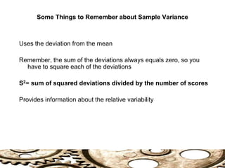 Some Things to Remember about Sample Variance
Uses the deviation from the mean
Remember, the sum of the deviations always equals zero, so you
have to square each of the deviations
S2= sum of squared deviations divided by the number of scores
Provides information about the relative variability
 