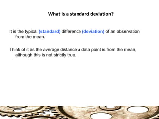 It is the typical (standard) difference (deviation) of an observation
from the mean.
Think of it as the average distance a data point is from the mean,
although this is not strictly true.
What is a standard deviation?
 