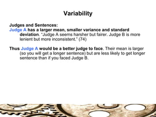 Variability
Judges and Sentences:
Judge A has a larger mean, smaller variance and standard
deviation. “Judge A seems harsher but fairer. Judge B is more
lenient but more inconsistent.” (74)
Thus Judge A would be a better judge to face. Their mean is larger
(so you will get a longer sentence) but are less likely to get longer
sentence than if you faced Judge B.
 