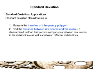 Standard Deviation
Standard Deviation: Applications
Standard deviation also allows us to:
1) Measure the baseline of a frequency polygon.
2) Find the distance between raw scores and the mean – a
standardized method that permits comparisons between raw scores
in the distribution – as well as between different distributions.
 