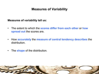 Measures of Variability
Measures of variability tell us:
• The extent to which the scores differ from each other or how
spread out the scores are.
• How accurately the measure of central tendency describes the
distribution.
• The shape of the distribution.
 