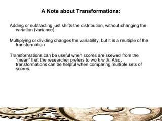 A Note about Transformations:
Adding or subtracting just shifts the distribution, without changing the
variation (variance).
Multiplying or dividing changes the variability, but it is a multiple of the
transformation
Transformations can be useful when scores are skewed from the
“mean” that the researcher prefers to work with. Also,
transformations can be helpful when comparing multiple sets of
scores.
 