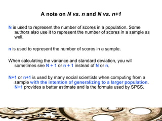 A note on N vs. n and N vs. n+1
N is used to represent the number of scores in a population. Some
authors also use it to represent the number of scores in a sample as
well.
n is used to represent the number of scores in a sample.
When calculating the variance and standard deviation, you will
sometimes see N + 1 or n + 1 instead of N or n.
N+1 or n+1 is used by many social scientists when computing from a
sample with the intention of generalizing to a larger population.
N+1 provides a better estimate and is the formula used by SPSS.
 
