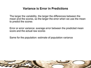 Variance is Error in Predictions
The larger the variability, the larger the differences between the
mean and the scores, so the larger the error when we use the mean
to predict the scores
Error or error variance: average error between the predicted mean
score and the actual raw scores
Same for the population: estimate of population variance
 