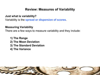 Review: Measures of Variability
Just what is variability?
Variability is the spread or dispersion of scores.
Measuring Variability
There are a few ways to measure variability and they include:
1) The Range
2) The Mean Deviation
3) The Standard Deviation
4) The Variance
 