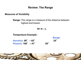 Review: The Range
Measures of Variability
Range: The range is a measure of the distance between
highest and lowest.
R= H – L
Temperature Example:
Range:
Honolulu: 89° – 65° 24°
Phoenix: 106° – 41° 65°
 