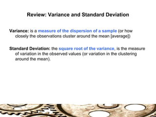 Review: Variance and Standard Deviation
Variance: is a measure of the dispersion of a sample (or how
closely the observations cluster around the mean [average])
Standard Deviation: the square root of the variance, is the measure
of variation in the observed values (or variation in the clustering
around the mean).
 