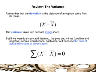 Review: The Variance
Remember that the deviation is the distance of any given score from
its mean.
The variance takes into account every score.
But if we were to simply add them up, the plus and minus (positive and
negative) scores would cancel each other out because the sum of
actual deviations is always zero!
)
( X
X 
0
)
( 

 X
X
 