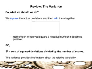 So, what we should we do?
We square the actual deviations and then add them together.
– Remember: When you square a negative number it becomes
positive!
SO,
S2 = sum of squared deviations divided by the number of scores.
The variance provides information about the relative variability.
Review: The Variance
 