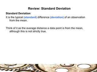 Standard Deviation:
It is the typical (standard) difference (deviation) of an observation
from the mean.
Think of it as the average distance a data point is from the mean,
although this is not strictly true.
Review: Standard Deviation
 