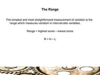 The Range
The simplest and most straightforward measurement of variation is the
range which measures variation in interval-ratio variables.
Range = highest score – lowest score
R = H – L
 