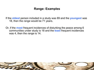 Range: Examples
If the oldest person included in a study was 89 and the youngest was
18, then the range would be 71 years.
Or, if the most frequent incidences of disturbing the peace among 6
communities under study is 18 and the least frequent incidences
was 4, then the range is 14.
 