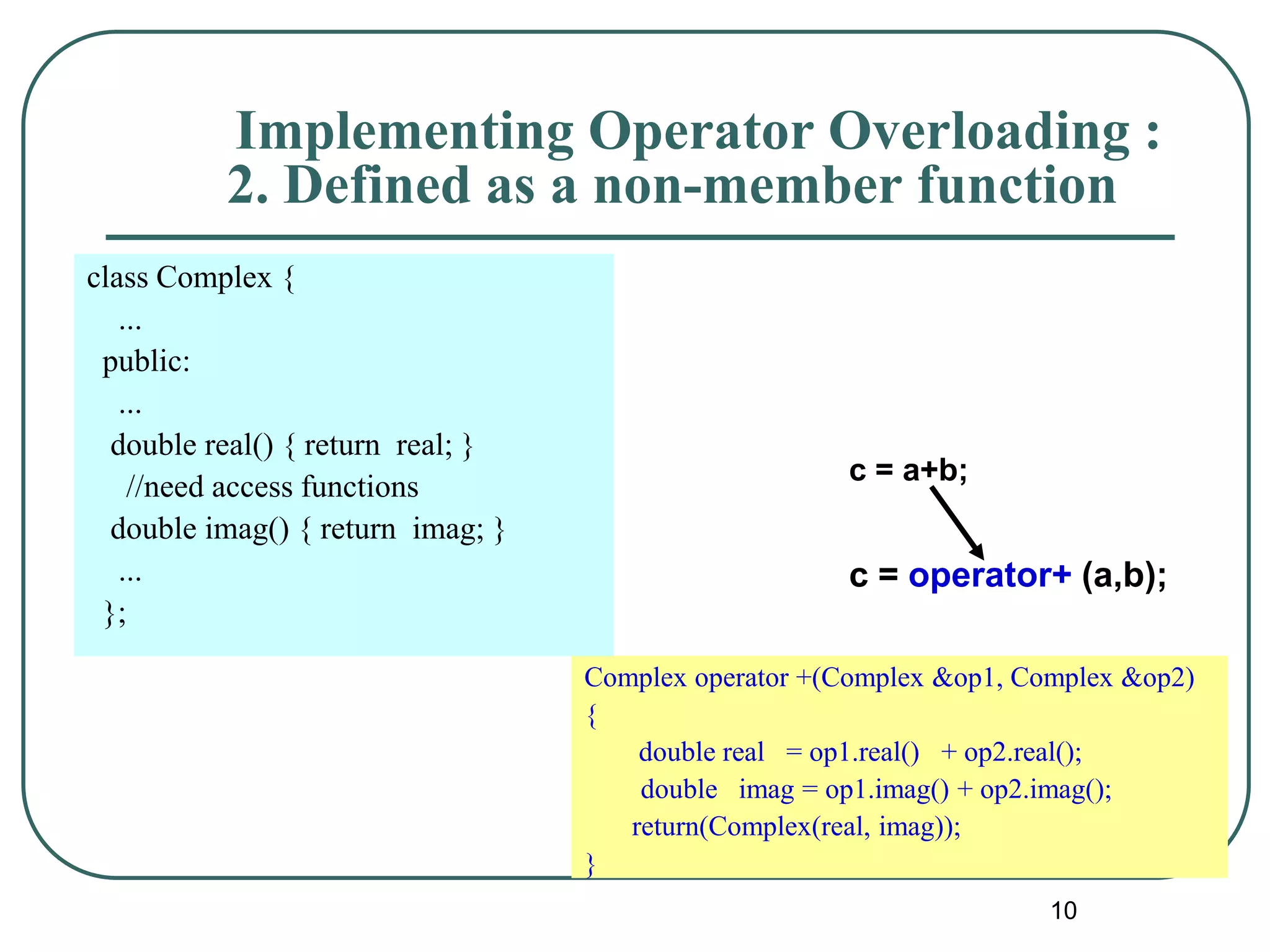 10
c = a+b;
c = operator+ (a,b);
Implementing Operator Overloading :
2. Defined as a non-member function
Complex operator +(Complex &op1, Complex &op2)
{
double real = op1.real() + op2.real();
double imag = op1.imag() + op2.imag();
return(Complex(real, imag));
}
class Complex {
...
public:
...
double real() { return real; }
//need access functions
double imag() { return imag; }
...
};
 