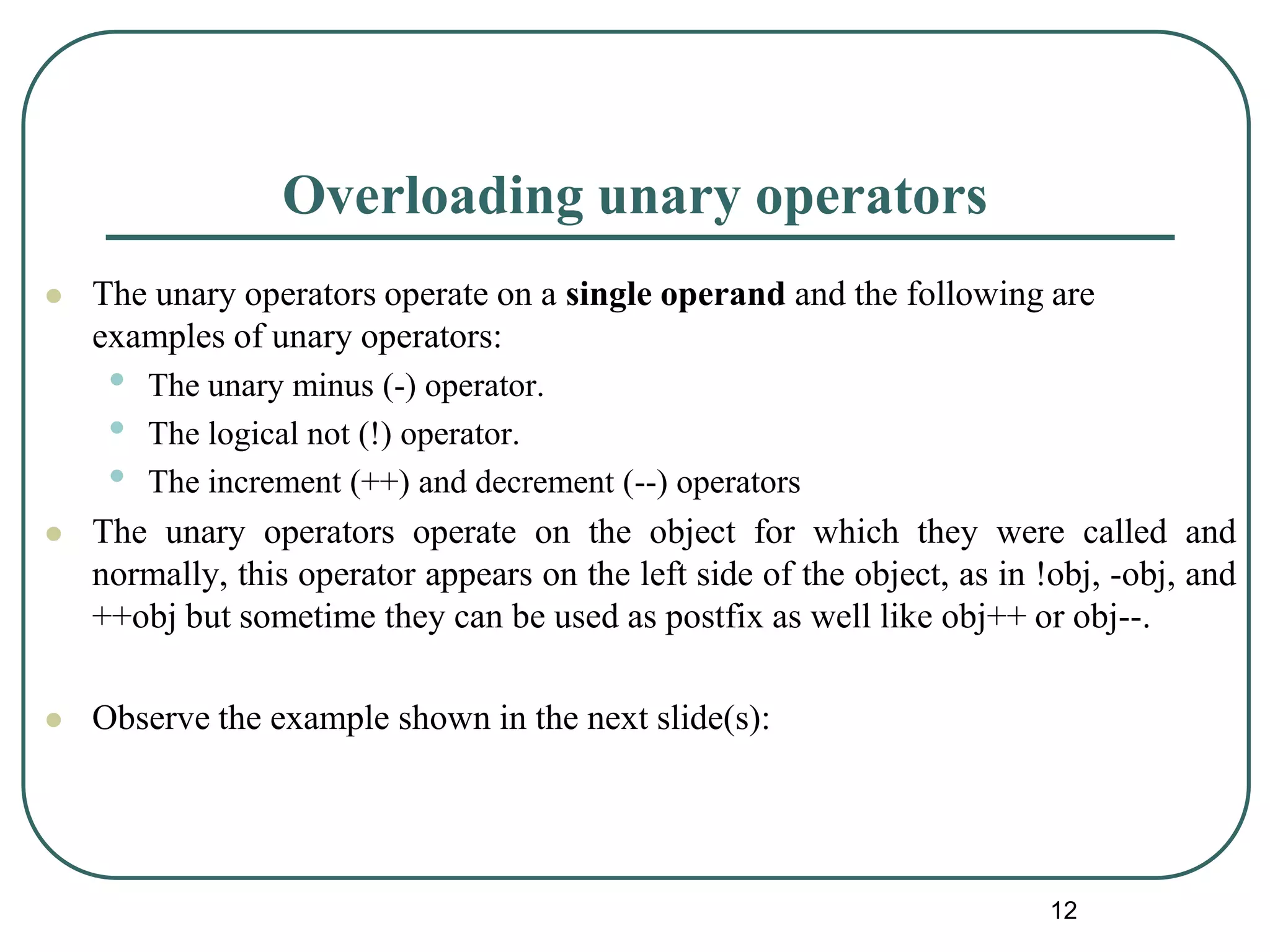 Overloading unary operators
 The unary operators operate on a single operand and the following are
examples of unary operators:
• The unary minus (-) operator.
• The logical not (!) operator.
• The increment (++) and decrement (--) operators
 The unary operators operate on the object for which they were called and
normally, this operator appears on the left side of the object, as in !obj, -obj, and
++obj but sometime they can be used as postfix as well like obj++ or obj--.
 Observe the example shown in the next slide(s):
12
 