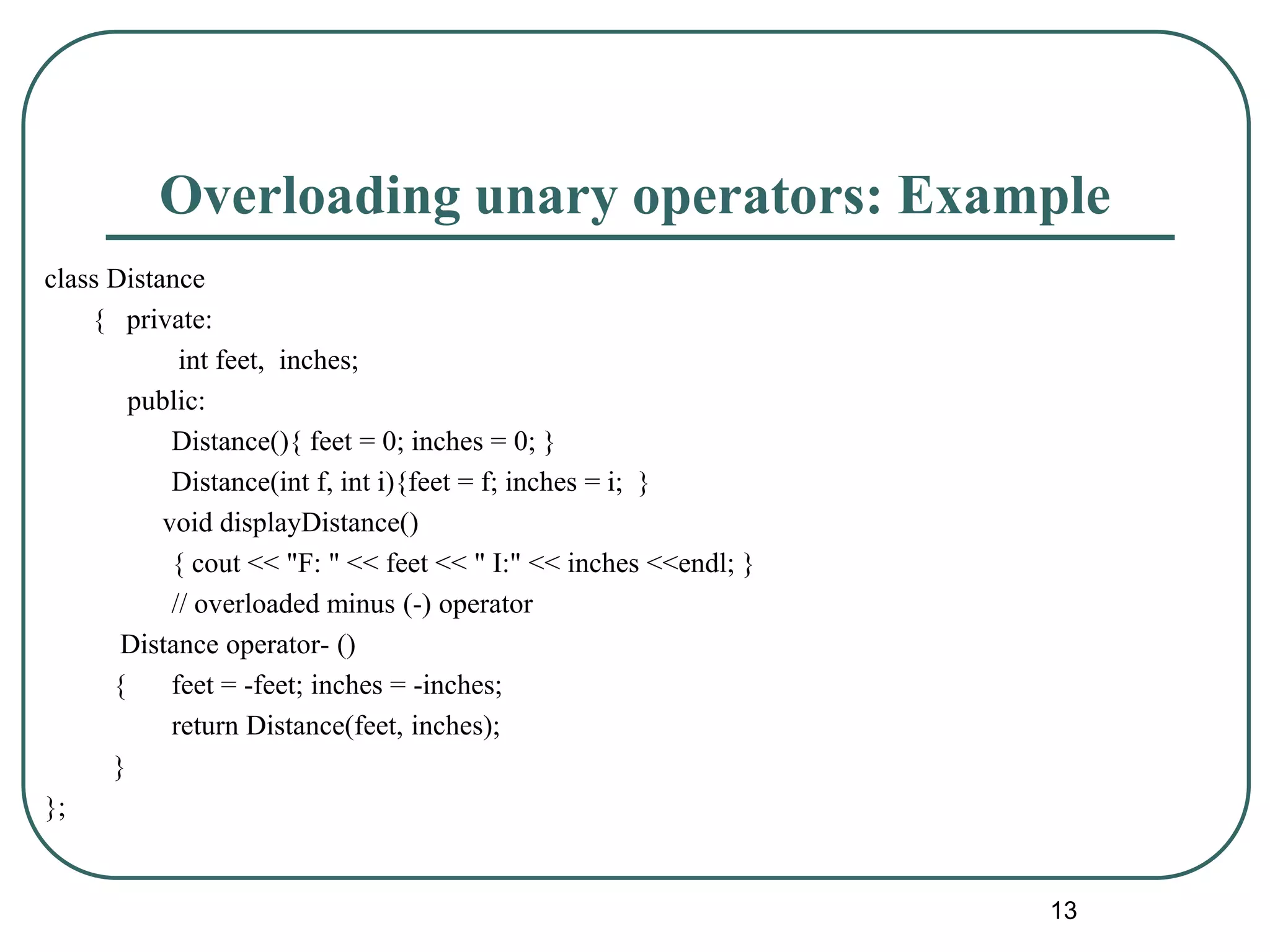 Overloading unary operators: Example
class Distance
{ private:
int feet, inches;
public:
Distance(){ feet = 0; inches = 0; }
Distance(int f, int i){feet = f; inches = i; }
void displayDistance()
{ cout << "F: " << feet << " I:" << inches <<endl; }
// overloaded minus (-) operator
Distance operator- ()
{ feet = -feet; inches = -inches;
return Distance(feet, inches);
}
};
13
 