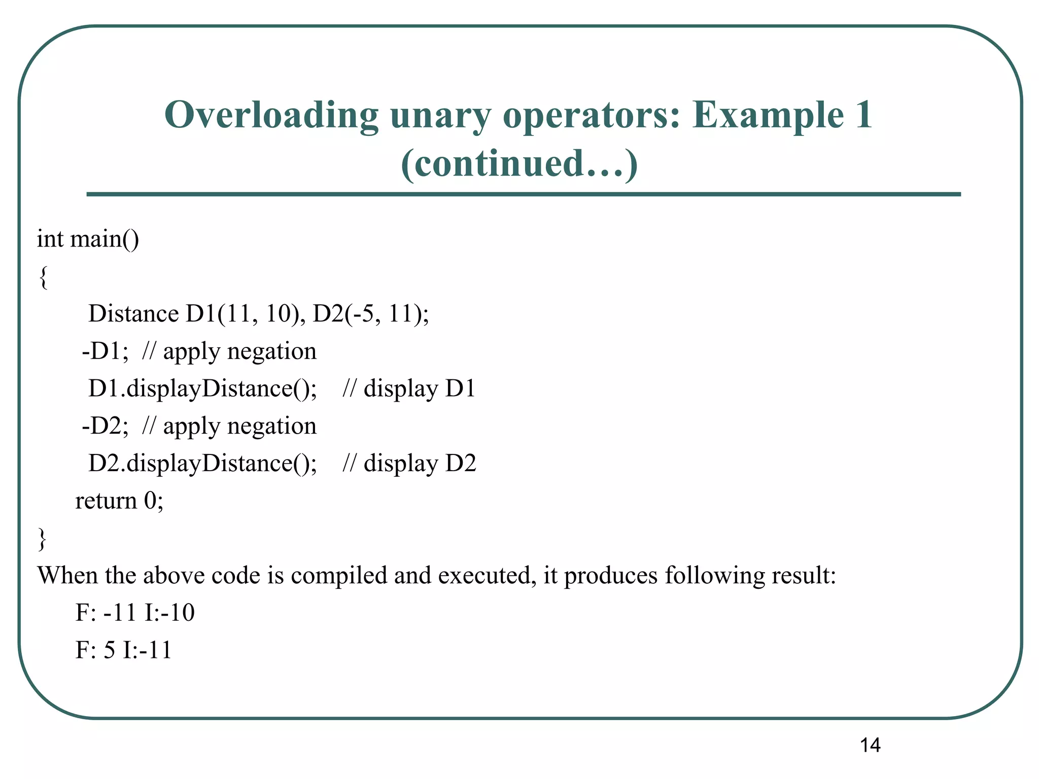Overloading unary operators: Example 1
(continued…)
int main()
{
Distance D1(11, 10), D2(-5, 11);
-D1; // apply negation
D1.displayDistance(); // display D1
-D2; // apply negation
D2.displayDistance(); // display D2
return 0;
}
When the above code is compiled and executed, it produces following result:
F: -11 I:-10
F: 5 I:-11
14
 