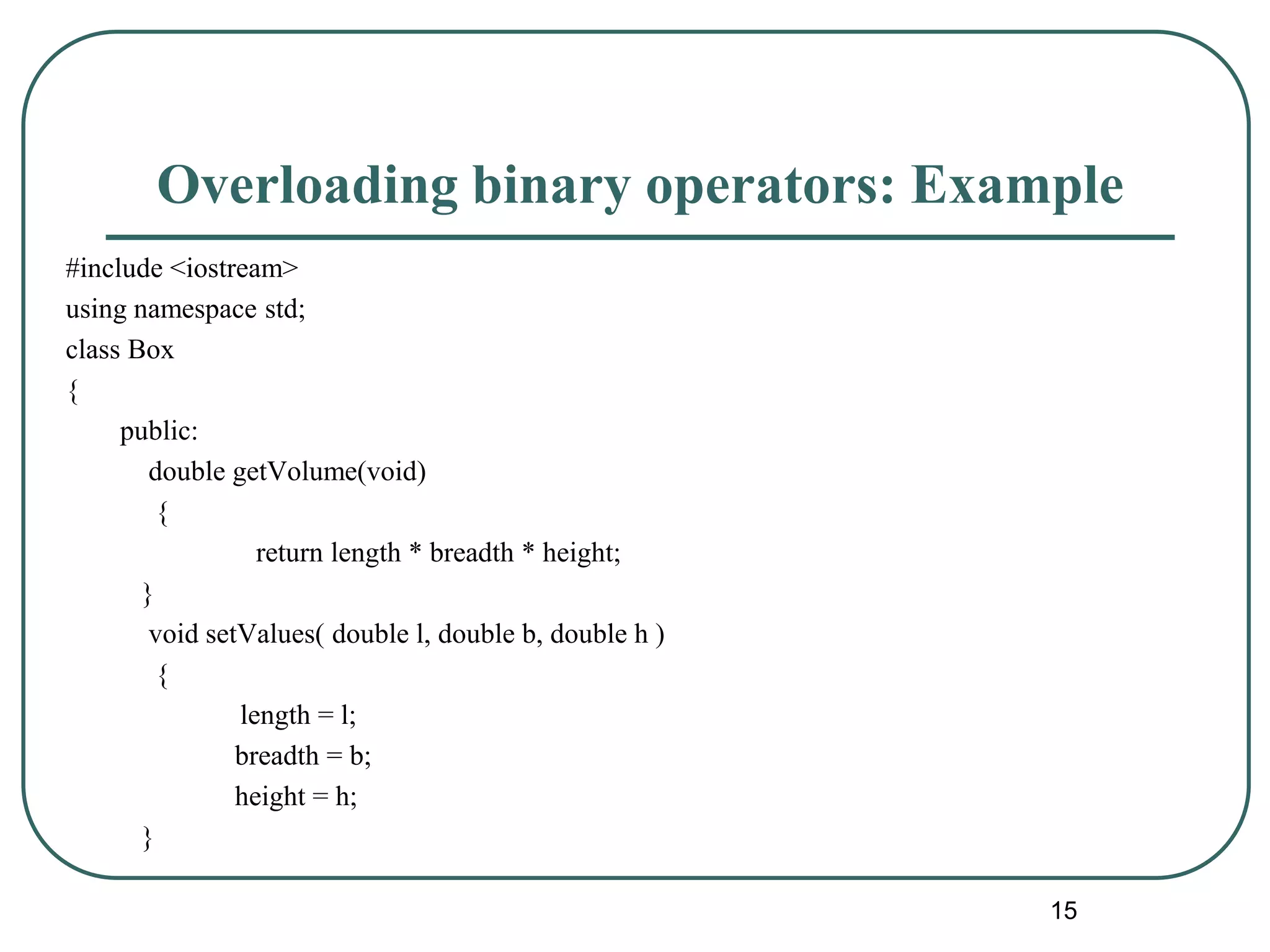 Overloading binary operators: Example
#include <iostream>
using namespace std;
class Box
{
public:
double getVolume(void)
{
return length * breadth * height;
}
void setValues( double l, double b, double h )
{
length = l;
breadth = b;
height = h;
}
15
 