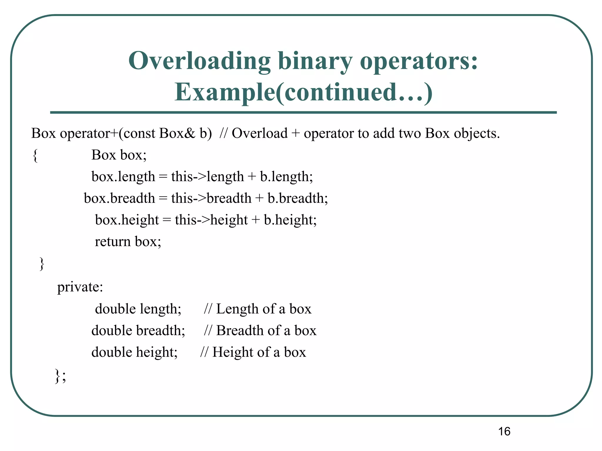 Overloading binary operators:
Example(continued…)
Box operator+(const Box& b) // Overload + operator to add two Box objects.
{ Box box;
box.length = this->length + b.length;
box.breadth = this->breadth + b.breadth;
box.height = this->height + b.height;
return box;
}
private:
double length; // Length of a box
double breadth; // Breadth of a box
double height; // Height of a box
};
16
 