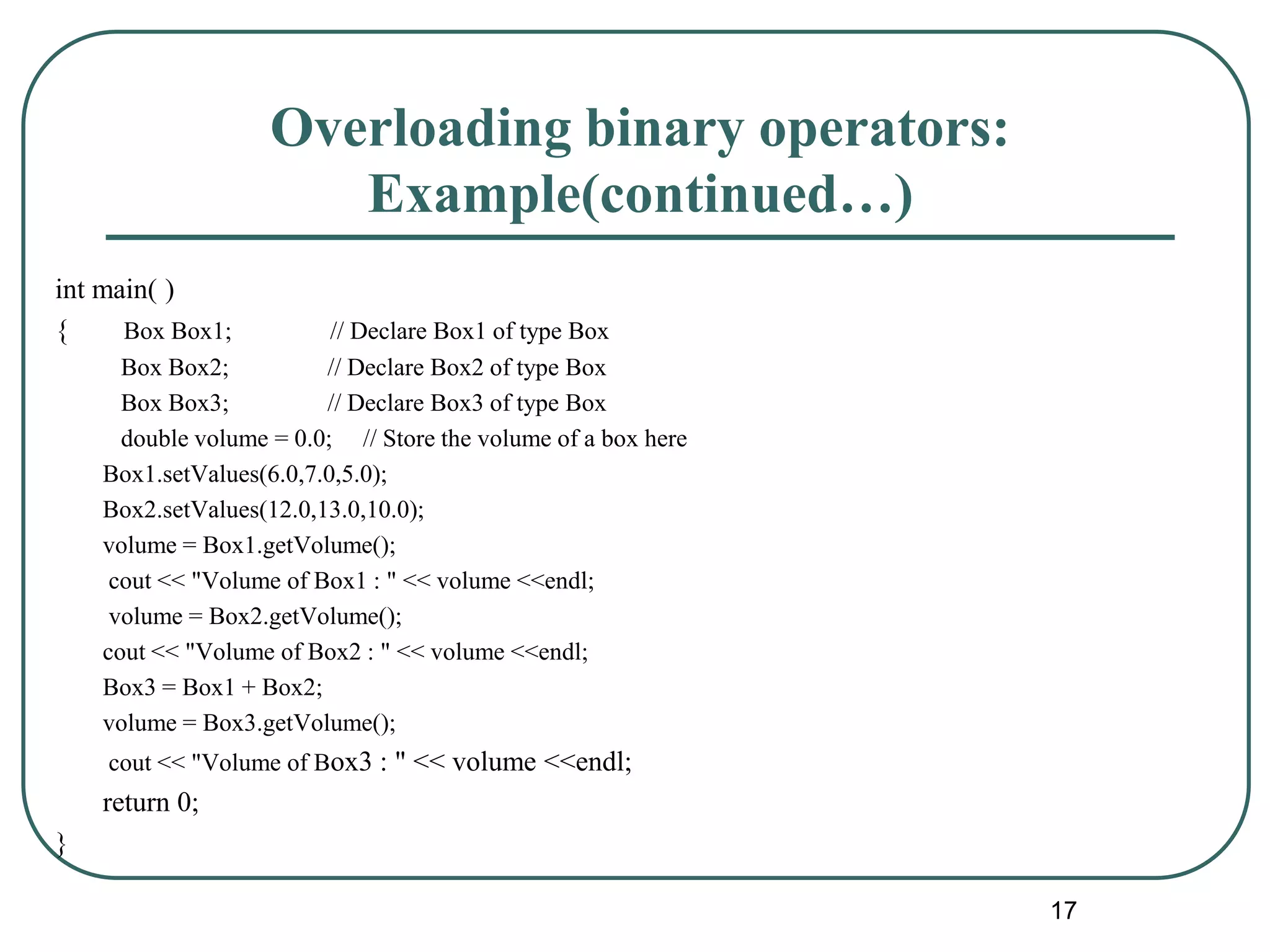Overloading binary operators:
Example(continued…)
int main( )
{ Box Box1; // Declare Box1 of type Box
Box Box2; // Declare Box2 of type Box
Box Box3; // Declare Box3 of type Box
double volume = 0.0; // Store the volume of a box here
Box1.setValues(6.0,7.0,5.0);
Box2.setValues(12.0,13.0,10.0);
volume = Box1.getVolume();
cout << "Volume of Box1 : " << volume <<endl;
volume = Box2.getVolume();
cout << "Volume of Box2 : " << volume <<endl;
Box3 = Box1 + Box2;
volume = Box3.getVolume();
cout << "Volume of Box3 : " << volume <<endl;
return 0;
}
17
 