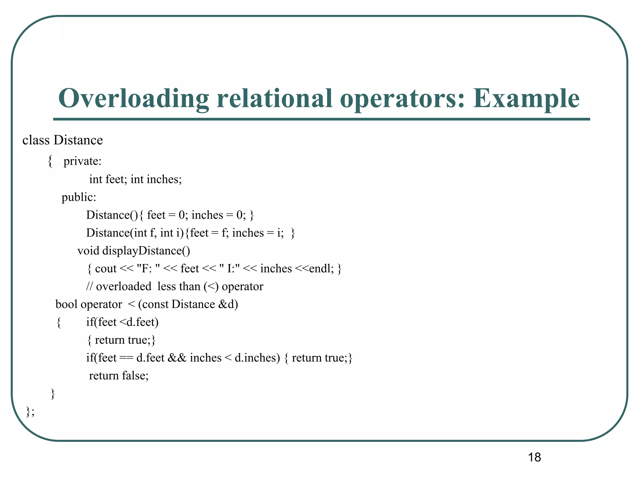 Overloading relational operators: Example
class Distance
{ private:
int feet; int inches;
public:
Distance(){ feet = 0; inches = 0; }
Distance(int f, int i){feet = f; inches = i; }
void displayDistance()
{ cout << "F: " << feet << " I:" << inches <<endl; }
// overloaded less than (<) operator
bool operator < (const Distance &d)
{ if(feet <d.feet)
{ return true;}
if(feet == d.feet && inches < d.inches) { return true;}
return false;
}
};
18
 