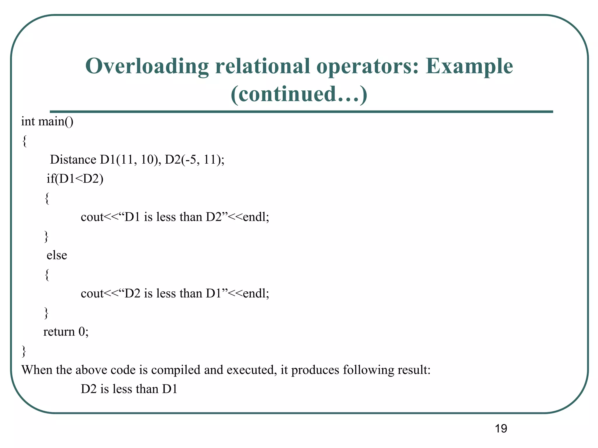 Overloading relational operators: Example
(continued…)
int main()
{
Distance D1(11, 10), D2(-5, 11);
if(D1<D2)
{
cout<<“D1 is less than D2”<<endl;
}
else
{
cout<<“D2 is less than D1”<<endl;
}
return 0;
}
When the above code is compiled and executed, it produces following result:
D2 is less than D1
19
 